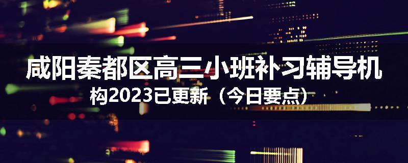 咸阳秦都区高三小班补习辅导机构2023已更新（今日要点）