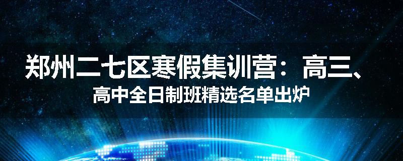 郑州二七区寒假集训营：高三、高中全日制班精选名单出炉