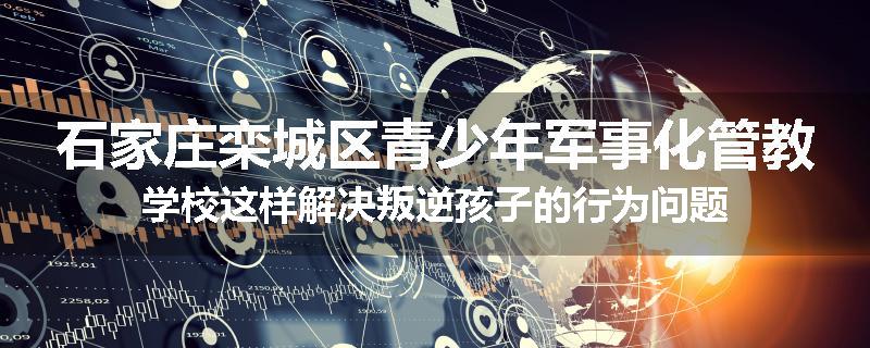 石家庄栾城区青少年军事化管教学校这样解决叛逆孩子的行为问题