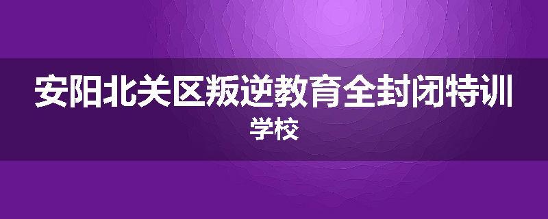 安阳北关区叛逆教育全封闭特训学校
