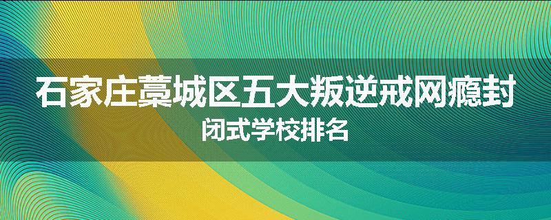 石家庄藁城区五大叛逆戒网瘾封闭式学校排名