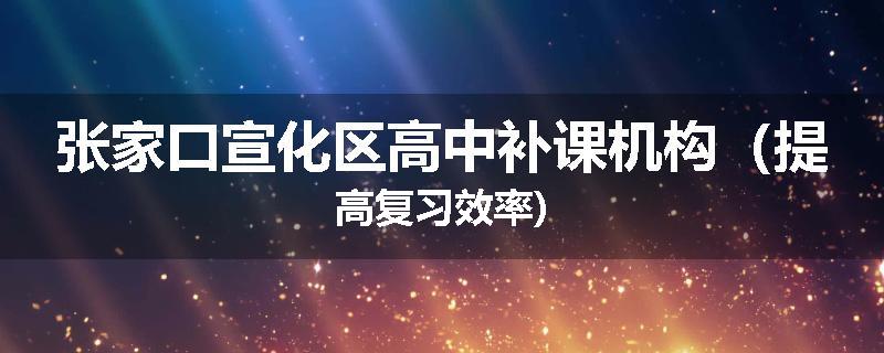 张家口宣化区高中补课机构（提高复习效率)