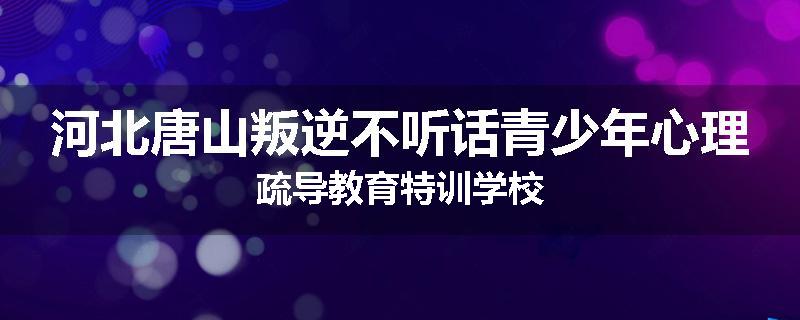 河北唐山叛逆不听话青少年心理疏导教育特训学校