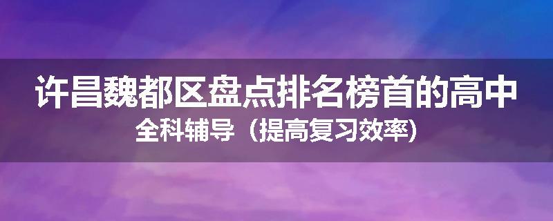 许昌魏都区盘点排名榜首的高中全科辅导（提高复习效率)