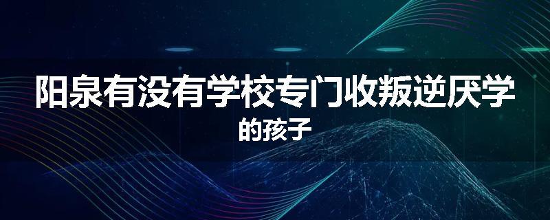 阳泉有没有学校专门收叛逆厌学的孩子