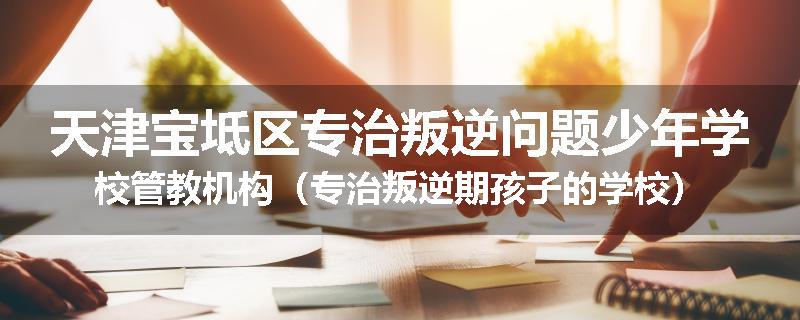 天津宝坻区专治叛逆问题少年学校管教机构（专治叛逆期孩子的学校）