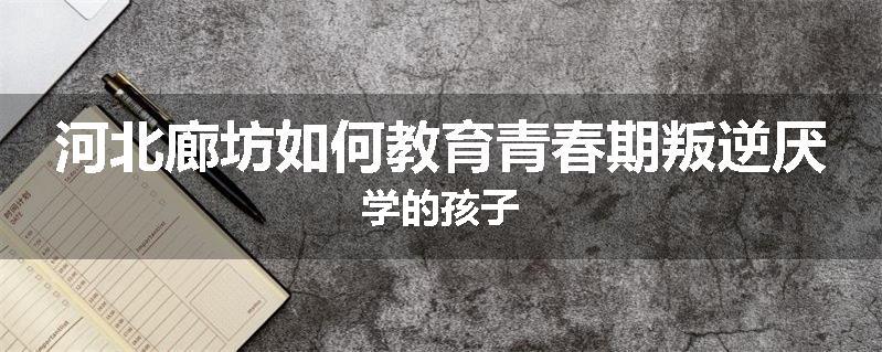 河北廊坊如何教育青春期叛逆厌学的孩子