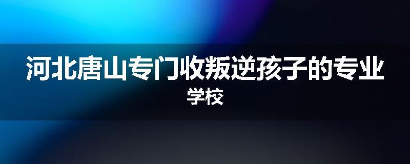 河北唐山专门收叛逆孩子的专业学校