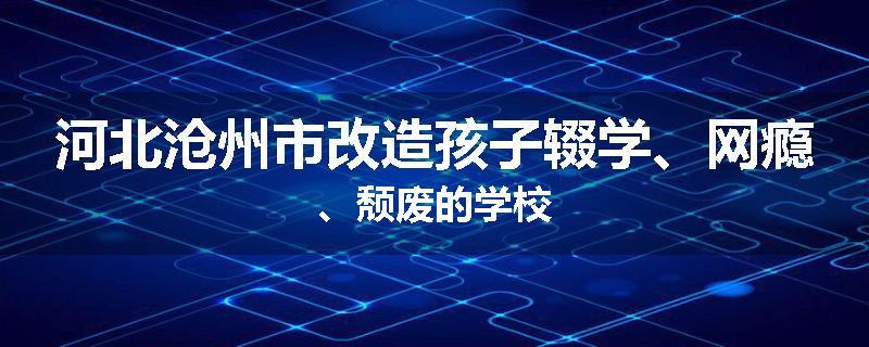 河北沧州市改造孩子辍学、网瘾、颓废的学校