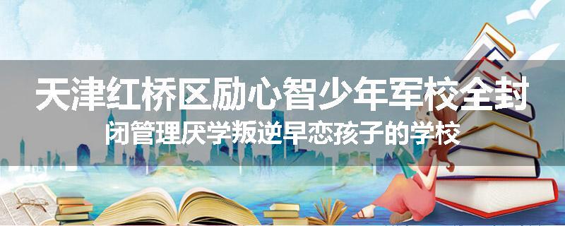 天津红桥区励心智少年军校全封闭管理厌学叛逆早恋孩子的学校