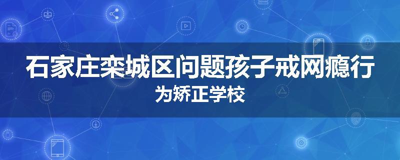 石家庄栾城区问题孩子戒网瘾行为矫正学校