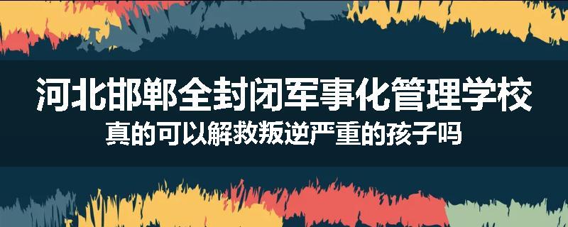 河北邯郸全封闭军事化管理学校真的可以解救叛逆严重的孩子吗