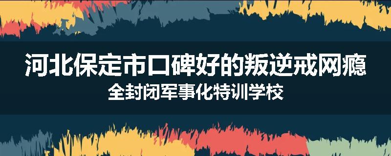 河北保定市口碑好的叛逆戒网瘾全封闭军事化特训学校