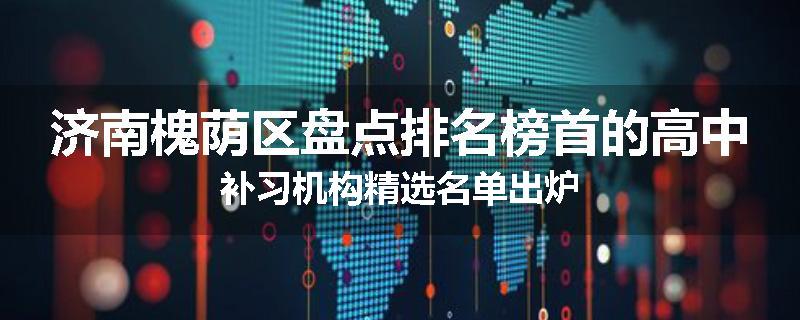 济南槐荫区盘点排名榜首的高中补习机构精选名单出炉