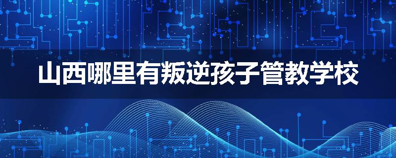 山西哪里有叛逆孩子管教学校