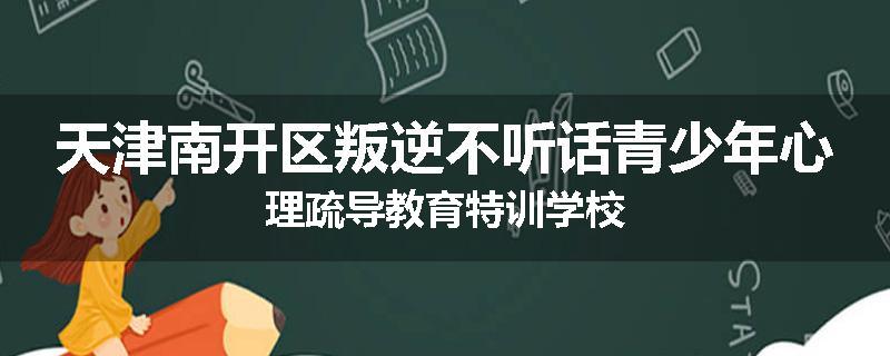 天津南开区叛逆不听话青少年心理疏导教育特训学校