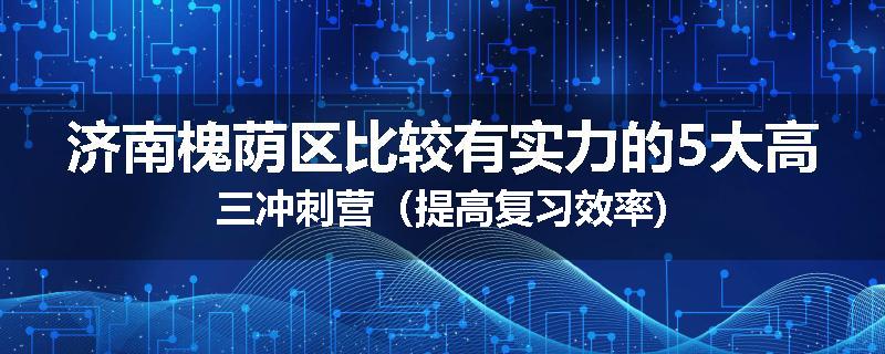 济南槐荫区比较有实力的5大高三冲刺营（提高复习效率)