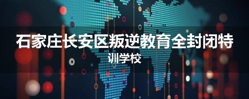 石家庄长安区叛逆教育全封闭特训学校