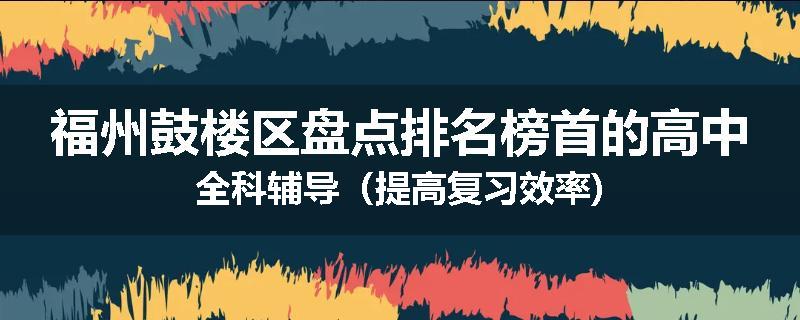 福州鼓楼区盘点排名榜首的高中全科辅导（提高复习效率)
