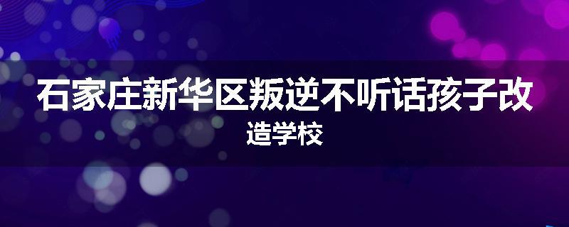 石家庄新华区叛逆不听话孩子改造学校
