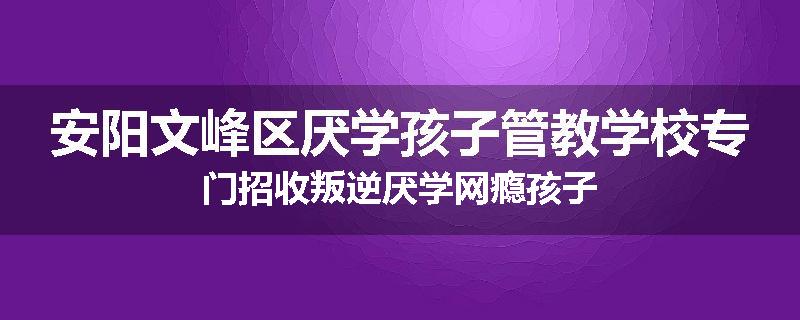 安阳文峰区厌学孩子管教学校专门招收叛逆厌学网瘾孩子