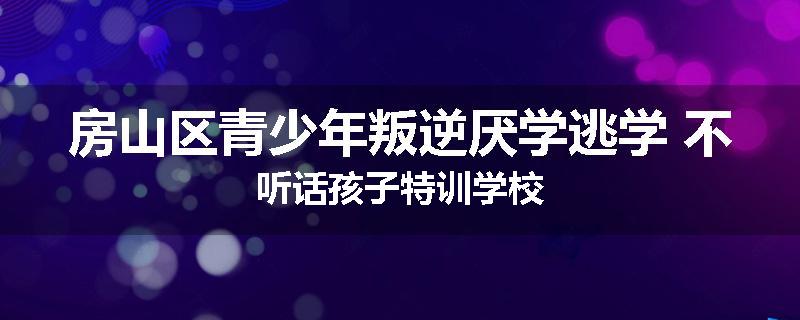 房山区青少年叛逆厌学逃学 不听话孩子特训学校