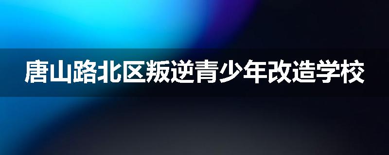 唐山路北区叛逆青少年改造学校