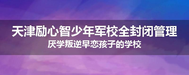 天津励心智少年军校全封闭管理厌学叛逆早恋孩子的学校