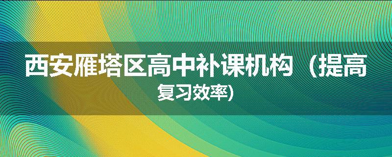西安雁塔区高中补课机构（提高复习效率)
