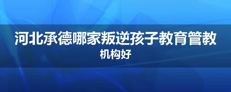 河北承德哪家叛逆孩子教育管教机构好