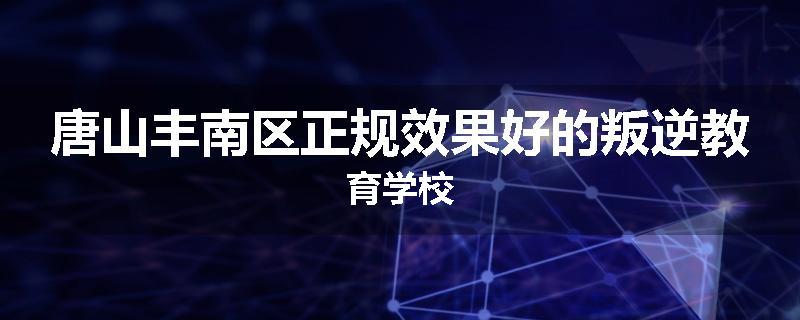 唐山丰南区正规效果好的叛逆教育学校