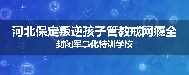 河北保定叛逆孩子管教戒网瘾全封闭军事化特训学校