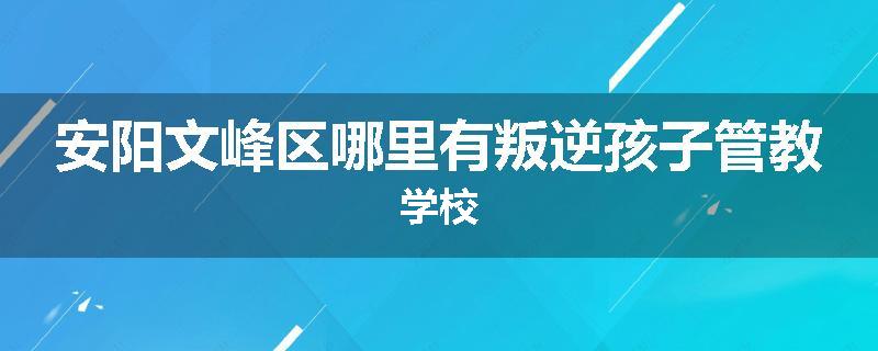 安阳文峰区哪里有叛逆孩子管教学校