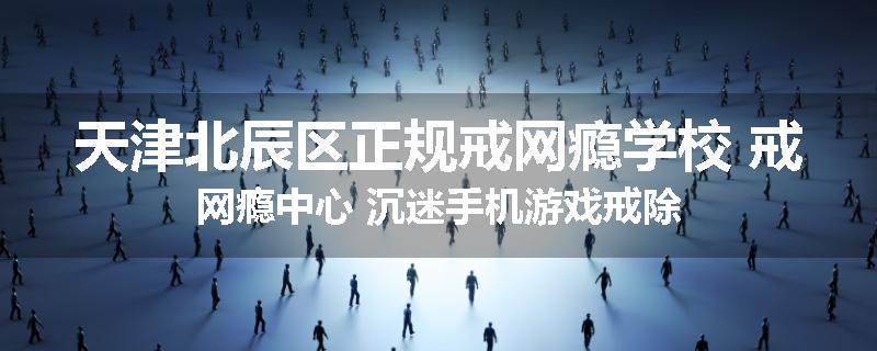 天津北辰区正规戒网瘾学校 戒网瘾中心 沉迷手机游戏戒除