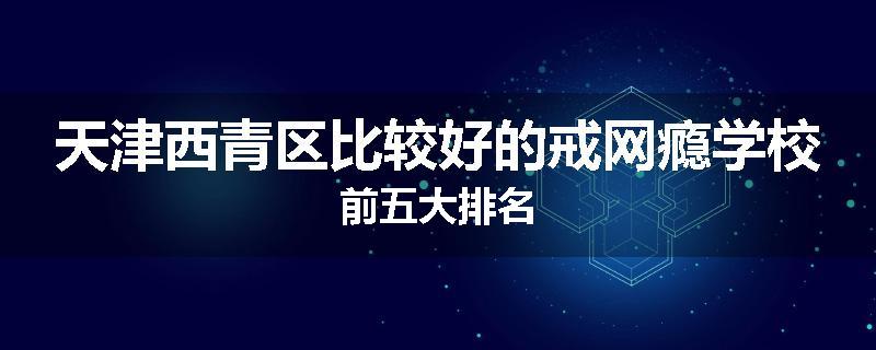 天津西青区比较好的戒网瘾学校前五大排名