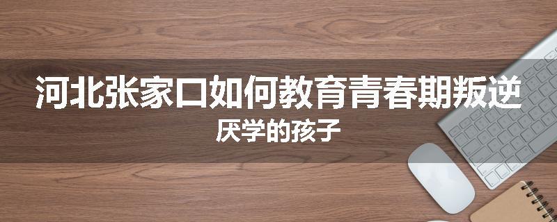 河北张家口如何教育青春期叛逆厌学的孩子