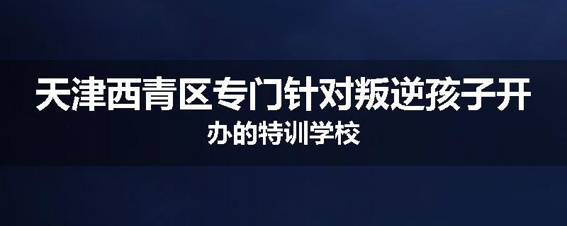 天津西青区专门针对叛逆孩子开办的特训学校