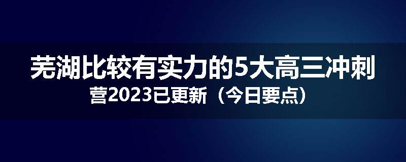 芜湖比较有实力的5大高三冲刺营2023已更新（今日要点）
