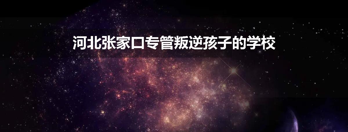 河北张家口专管叛逆孩子的学校