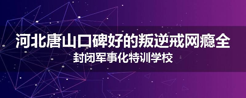 河北唐山口碑好的叛逆戒网瘾全封闭军事化特训学校