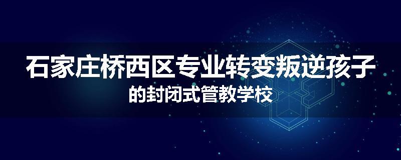石家庄桥西区专业转变叛逆孩子的封闭式管教学校
