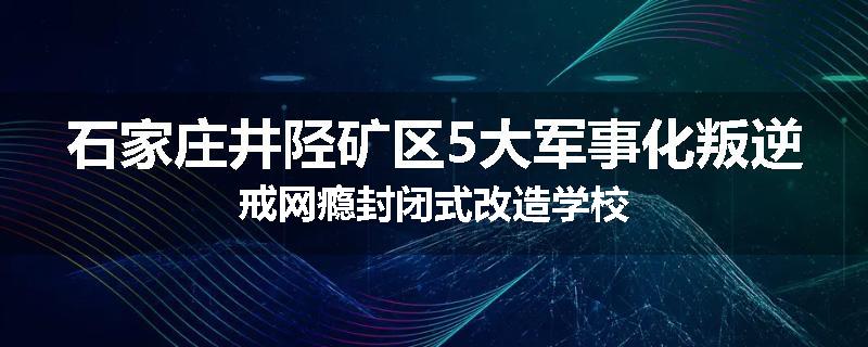 石家庄井陉矿区5大军事化叛逆戒网瘾封闭式改造学校