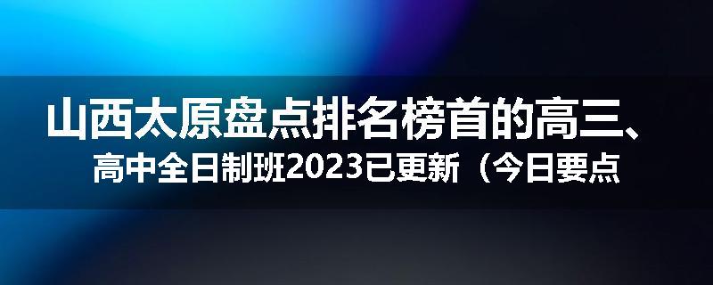 山西太原盘点排名榜首的高三、高中全日制班2023已更新（今日要点）
