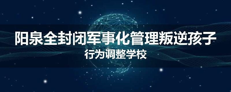 阳泉全封闭军事化管理叛逆孩子行为调整学校