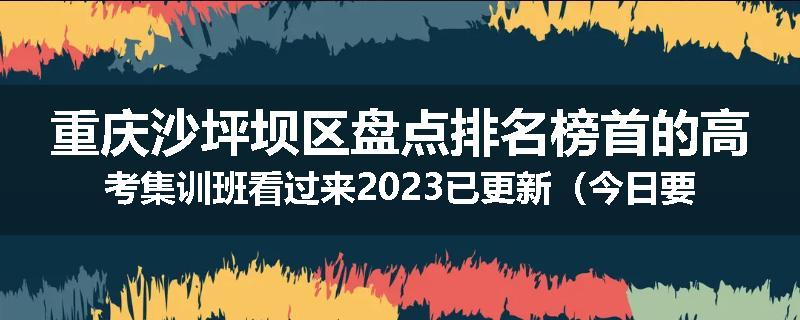 重庆沙坪坝区盘点排名榜首的高考集训班看过来2023已更新（今日要点）