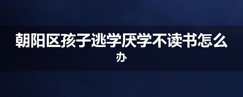 朝阳区孩子逃学厌学不读书怎么办