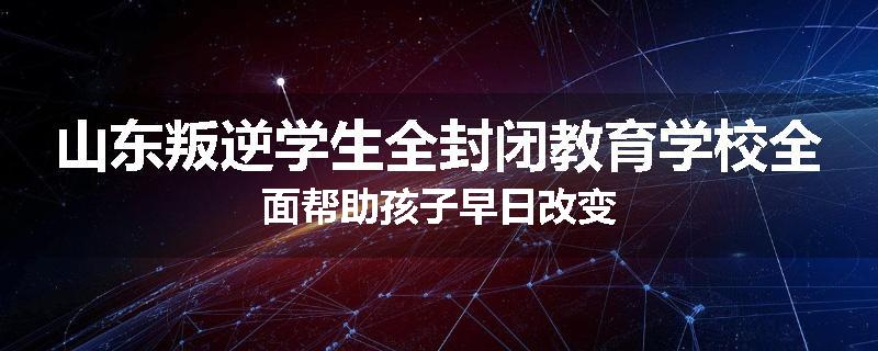 山东叛逆学生全封闭教育学校全面帮助孩子早日改变