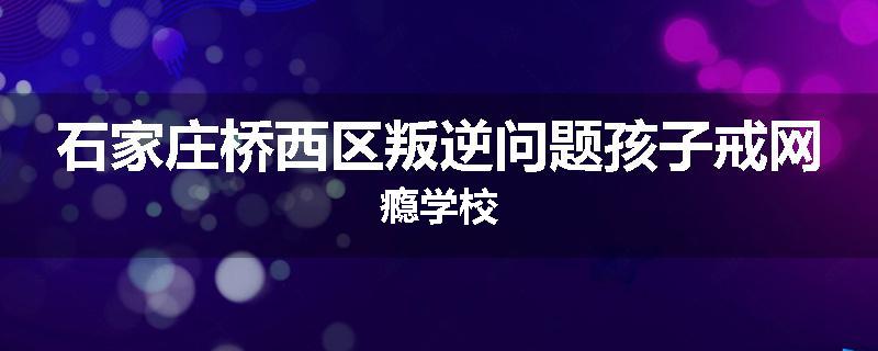 石家庄桥西区叛逆问题孩子戒网瘾学校