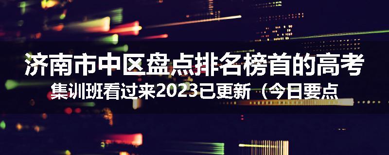 济南市中区盘点排名榜首的高考集训班看过来2023已更新（今日要点）