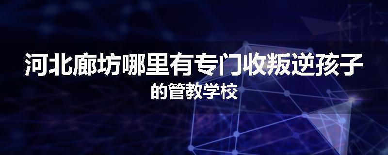 河北廊坊哪里有专门收叛逆孩子的管教学校